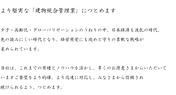 少子・高齢化・グローバリゼーションのうねりの中、日本経済も波乱の時代、先の読みにくい時代となり、経営感覚にも攻めと守りの柔軟な戦略が求められています。
<br /><br />
当社は、これまでの実績とノウハウを活かし、多くのお得意様からいただいていますご要望をより的確、より迅速に対応し、みなさまから信頼され続けられるよう、つとめます。